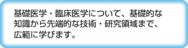 基礎医学・臨床医学について、基礎的な知識から先端的な技術・研究領域まで、広範に学びます。