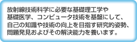放射線技術科学に必要な基礎理工学や基礎医学、コンピュータ技術を基盤にして、自己の知識や技術の向上を目指す研究的姿勢、問題発見およびその解決能力を養います。