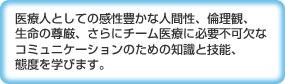 医療人としての感性豊かな人間性、倫理観、
生命の尊厳、さらにチーム医療に必要不可欠なコミュニケーションのための知識と技能、態度を学びます。