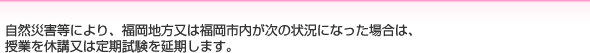 自然災害等により、福岡地方又は福岡市内が次の状況になった場合は、
授業を休講又は定期試験を延期します。